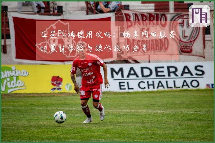 亚星PC端使用攻略：畅享网络服务的最佳体验与操作技巧分享