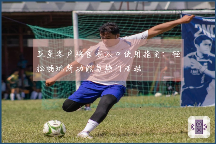亚星客户端官方入口使用指南：轻松畅玩新功能与热门活动