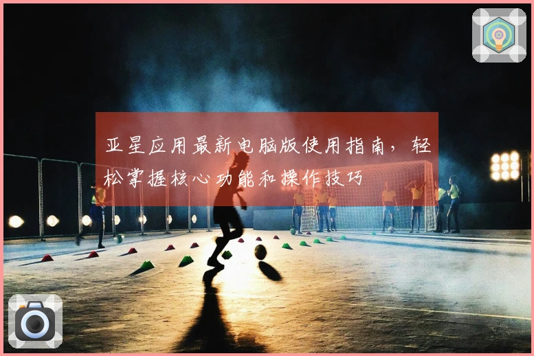 亚星应用最新电脑版使用指南，轻松掌握核心功能和操作技巧