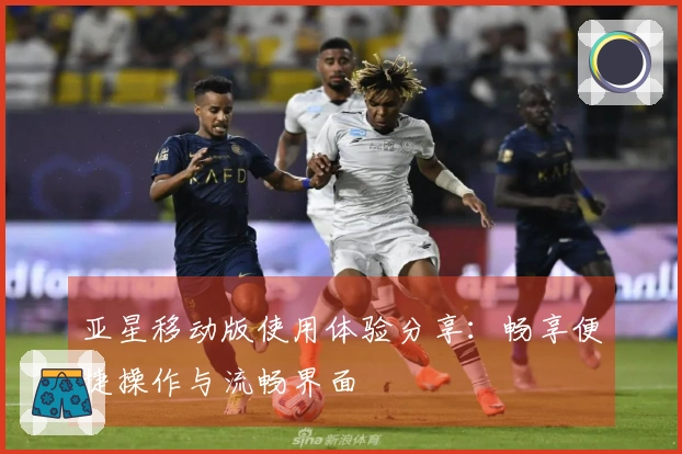 亚星移动版使用体验分享：畅享便捷操作与流畅界面