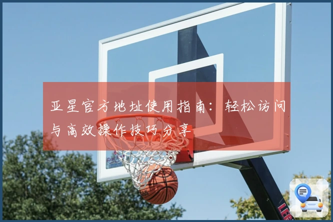 亚星官方地址使用指南：轻松访问与高效操作技巧分享