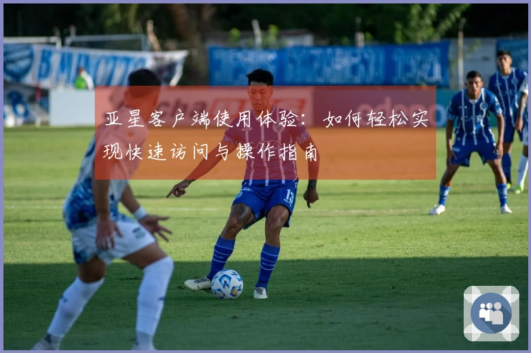 亚星客户端使用体验：如何轻松实现快速访问与操作指南
