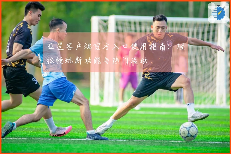 亚星客户端官方入口使用指南：轻松畅玩新功能与热门活动